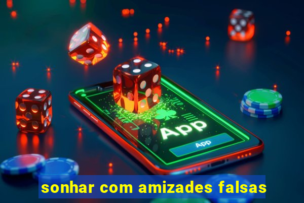 sonhar com amizades falsas